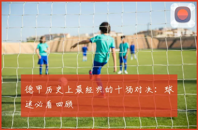 德甲历史上最经典的十场对决：球迷必看回顾
